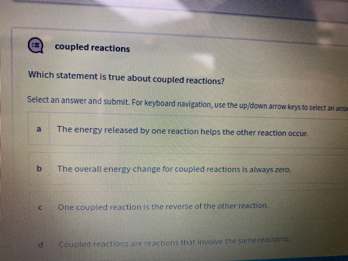 coupled reactions
Which statement is true about coupled reactions?
Select an answer and submit. For keyboard navigation, use the up/down arrow keys to select an answ
作
The energy released by one reaction helps the other reaction occur.
The overall energy change for .coupled reactionsis always zero.
One coupled reaction is the reverse of the otherreaction.
Coupled reactions are reactions that involve the same reactants.
LEGO
