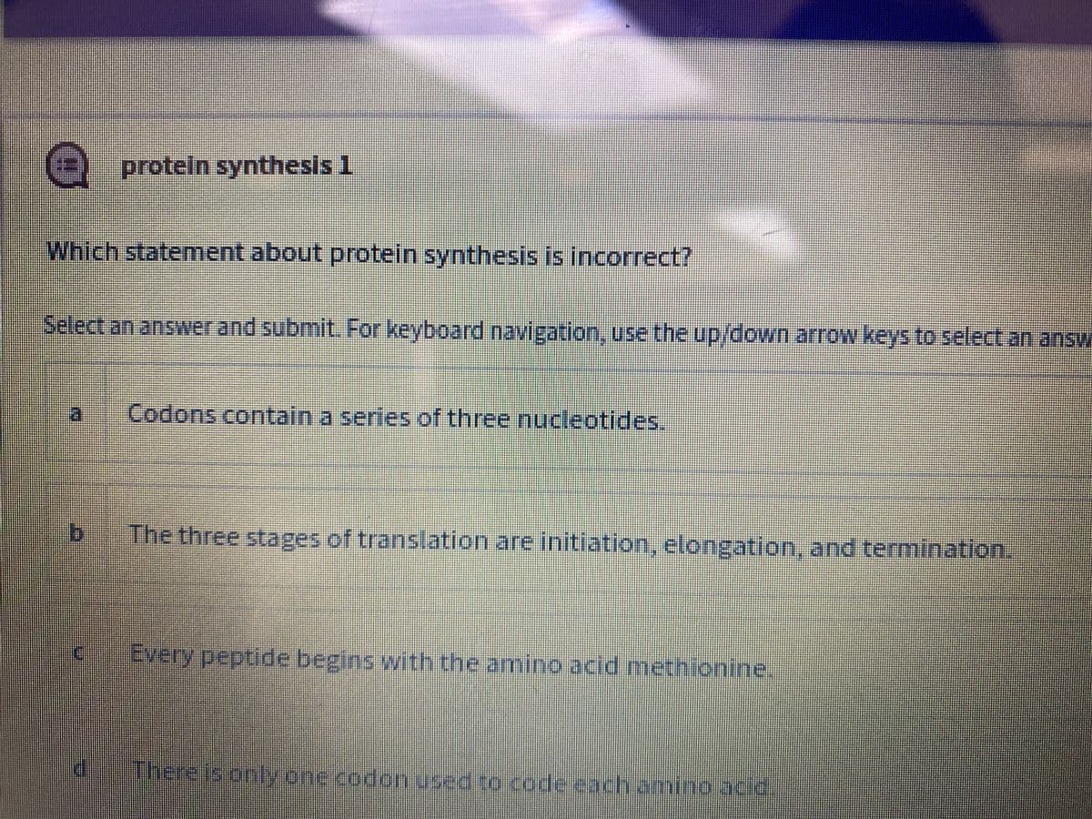 proteln sythesls 1
Which statement about protein synthesis is incorrect?
Select an answer and submit. For keyboard navigation, use the up/down arrow keys to select an answ
Codons contain a series of three nucleotides.
The three stages of translation are initiation, elongation, and termination.
Every peptide begins with the amino acid methionine.
There is only one codon used to code each amino acid
ichami,
