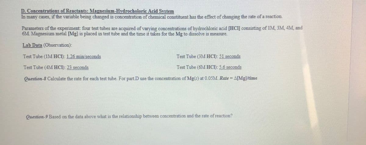 D. Concentrations of Reactants: Magnesium-Hydrocholoric Acid System
In many cases, if the variable being changed is concentration of chemical constituent has the effect of changimg the rate of a reaction.
Parameters of the experiment: four test tubes are acquired of varying concentrations of hydrochloric acid [HCI] consisting of lM, 3M, 4M, and
6M Magnesium metal [Mg] is placed in test tube and the time it takes for the Mg to dissolve is measure.
Lab Data (Observation):
Test Tube (1M HCI): 1.26 min/seconds
Test Tube (3M HCI): 51 seconds
Test Tube (4M HCI): 23 seconds
Test Tube (6M HCI): 5.6 seconds
Question-8 Calculate the rate for each test tube. For part. D use the concentration of Mg(s) at 0.05M. Rate A[Mg]/time
Question-9 Based on the data above what is the relationship between concentration and the rate of reaction?
