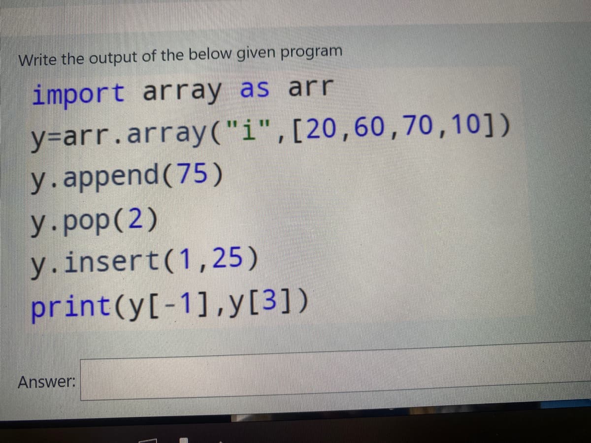 Write the output of the below given program
import array as arr
y=arr.array("i",[20,60,70,10])
y.append (75)
y.pop(2)
y.insert(1,25)
print(y[-1],y[3])
Answer:
