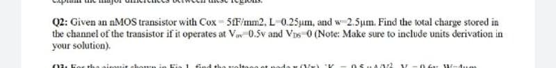 Q2: Given an nMOS transistor with Cox 5F/mm2, L 0.25um, and w 2.5um. Find the total charge stored in
the channel of the transistor if it operates at Va-0.5v and Vos-0 (Note: Make sure to include units derivation in
your solution).
02. Fos tha airouit elhorn
