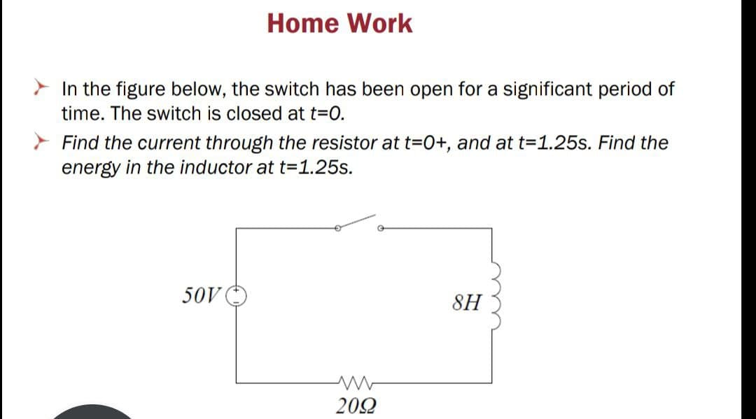 Home Work
In the figure below, the switch has been open for a significant period of
time. The switch is closed at t3D0.
Find the current through the resistor at t=0+, and at t=1.25s. Find the
energy in the inductor at t=1.25s.
50V
8H
202
