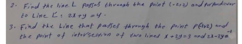 2. Find the line L passes through the point (-2,2) and pirAndicuar
to Line L: 2X+y =4
3. Find the Line that passes through the point PEl2) and
the point of interseation of two lines X+2y=3 and za-3ye

