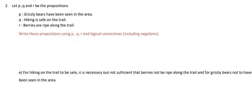 2. Let p,q and r be the propositions
p: Grizzly bears have been seen in the area.
q: Hiking is safe on the trail.
r: Berries are ripe along the trail.
Write these propositions using p, q, r and logical connectives (including negations).
e) For hiking on the trail to be sate, it is necessary but not sufficient that berries not be ripe along the trail and for grizzly bears not to have
been seen in the area.
