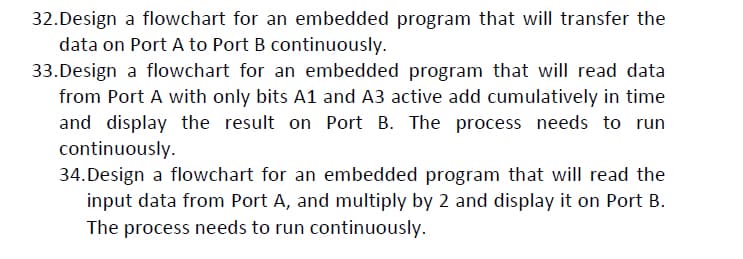 32.Design a flowchart for an embedded program that will transfer the
data on Port A to Port B continuously.
33. Design a flowchart for an embedded program that will read data
from Port A with only bits A1 and A3 active add cumulatively in time
and display the result on Port B. The process needs to run
continuously.
34. Design a flowchart for an embedded program that will read the
input data from Port A, and multiply by 2 and display it on Port B.
The process needs to run continuously.