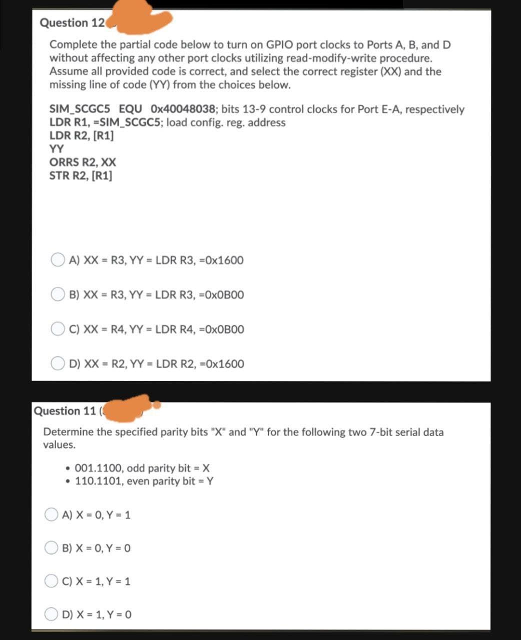 Question 12
Complete the partial code below to turn on GPIO port clocks to Ports A, B, and D
without affecting any other port clocks utilizing read-modify-write procedure.
Assume all provided code is correct, and select the correct register (XX) and the
missing line of code (YY) from the choices below.
SIM_SCGC5 EQU 0x40048038; bits 13-9 control clocks for Port E-A, respectively
LDR R1, =SIM_SCGC5; load config. reg. address
LDR R2, [R1]
YY
ORRS R2, XX
STR R2, [R1]
A) XX = R3, YY = LDR R3, =0x1600
B) XX = R3, YY = LDR R3, =0XOBOO
O C) XX = R4, YY = LDR R4, =OXOB00
D) XX = R2, YY = LDR R2, =0x1600
Question 11 (
Determine the specified parity bits "X" and "Y" for the following two 7-bit serial data
values.
• 001.1100, odd parity bit X
110.1101, even parity bit = Y
A) X = 0, Y = 1
B) X = 0, Y = 0
C) X = 1, Y = 1
D) X = 1, Y = 0
