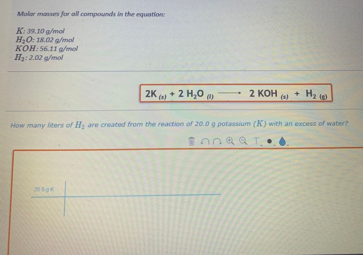 Molar masses for all compounds in the equation:
K:39.10 g/mol
H₂O: 18.02 g/mol
KOH: 56.11 g/mol
H₂: 2.02 g/mol
2K (s) + 2 H₂O (1)
200g k
po
para
2 КОН (s) + H₂ (g)
How many liters of H₂ are created from the reaction of 20.0 g potassium (K) with an excess of water?
плает.