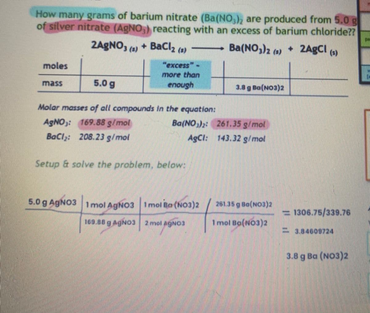 How many grams of barium nitrate (Ba(NO₂), are produced from 5.0 g
of silver nitrate (AgNO,) reacting with an excess of barium chloride??
2AgNO3(a) + BaCl₂ (s) -Ba(NO3)2 (s) + 2AgCl (s)
moles
5.0 g
more than
enough
Molar masses of all compounds in the equation:
AgNO3: 169.88 g/mol
Ba(NO3)2:
BaCl₂: 208.23 g/mol
AgCl:
Setup & solve the problem, below:
5.0 g AgNO3 1 mol AgNO3
1 mol Ba(NO3)2
169.88 g AgNO3 2 mol AgNO3
3.8 g Ba(NO3)2
261.35 g/mol
143.32 g/mol
261.35 g Ba(NO3)2
1 mol Bo(NO3)2
1306.75/339.76
3.84609724
3.8 g Ba (NO3)2