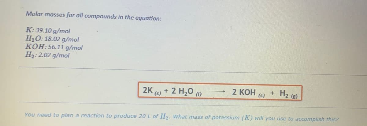 Molar masses for all compounds in the equation:
K: 39.10 g/mol
H₂O: 18.02 g/mol
KOH: 56.11 g/mol
H₂: 2.02 g/mol
2K (s) + 2 H₂O (1)
2 KOH
(s)
+ H₂ (g)
You need to plan a reaction to produce 20 L of H₂. What mass of potassium (K) will you use to accomplish this?