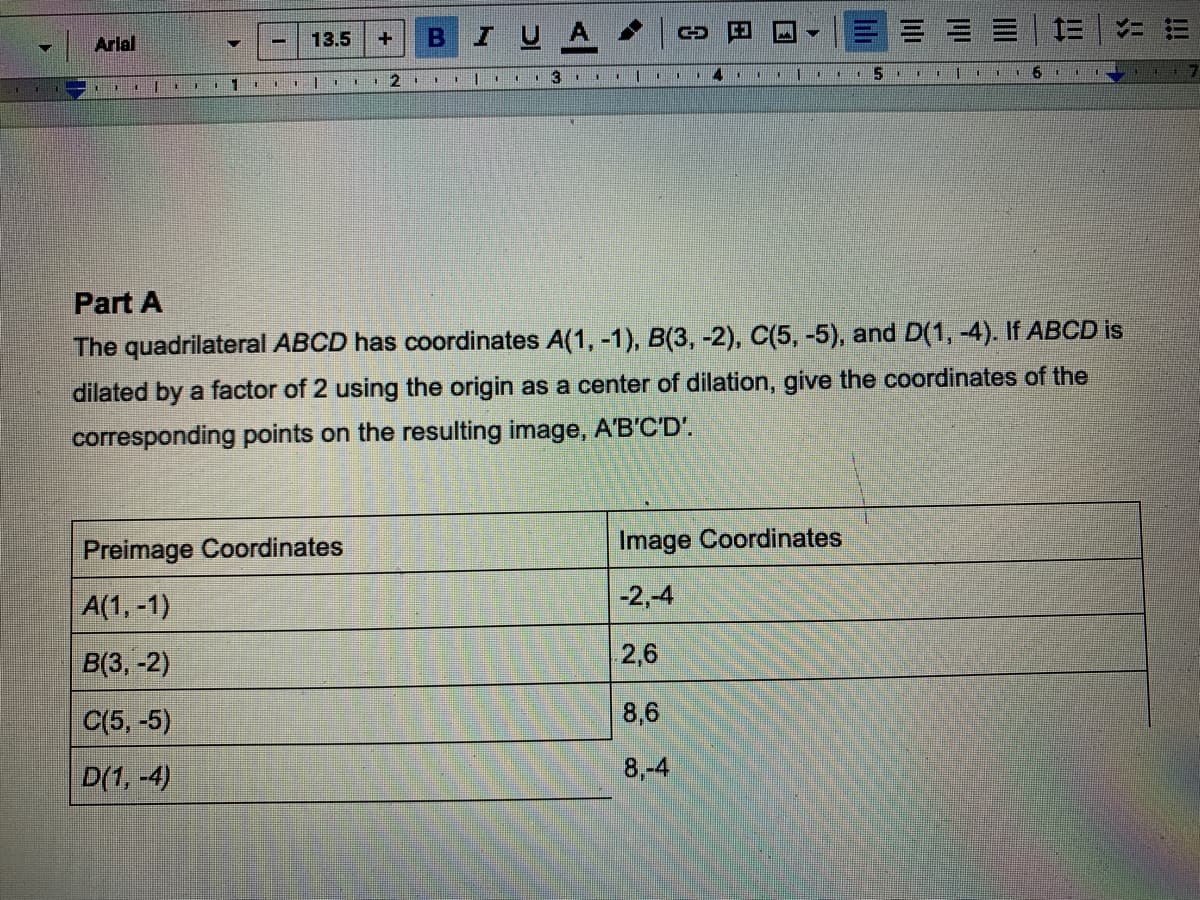 I UA
三
ニ
| Arlal
13.5
+.
一
2.
Part A
The quadrilateral ABCD has coordinates A(1, -1), B(3, -2), C(5, -5), and D(1, -4). If ABCD is
dilated by a factor of 2 using the origin as a center of dilation, give the coordinates of the
corresponding points on the resulting image, A'B'C'D'.
Preimage Coordinates
Image Coordinates
A(1, -1)
-2,-4
В3, -2)
2,6
C(5, -5)
8,6
D(1, -4)
8,-4
!!
