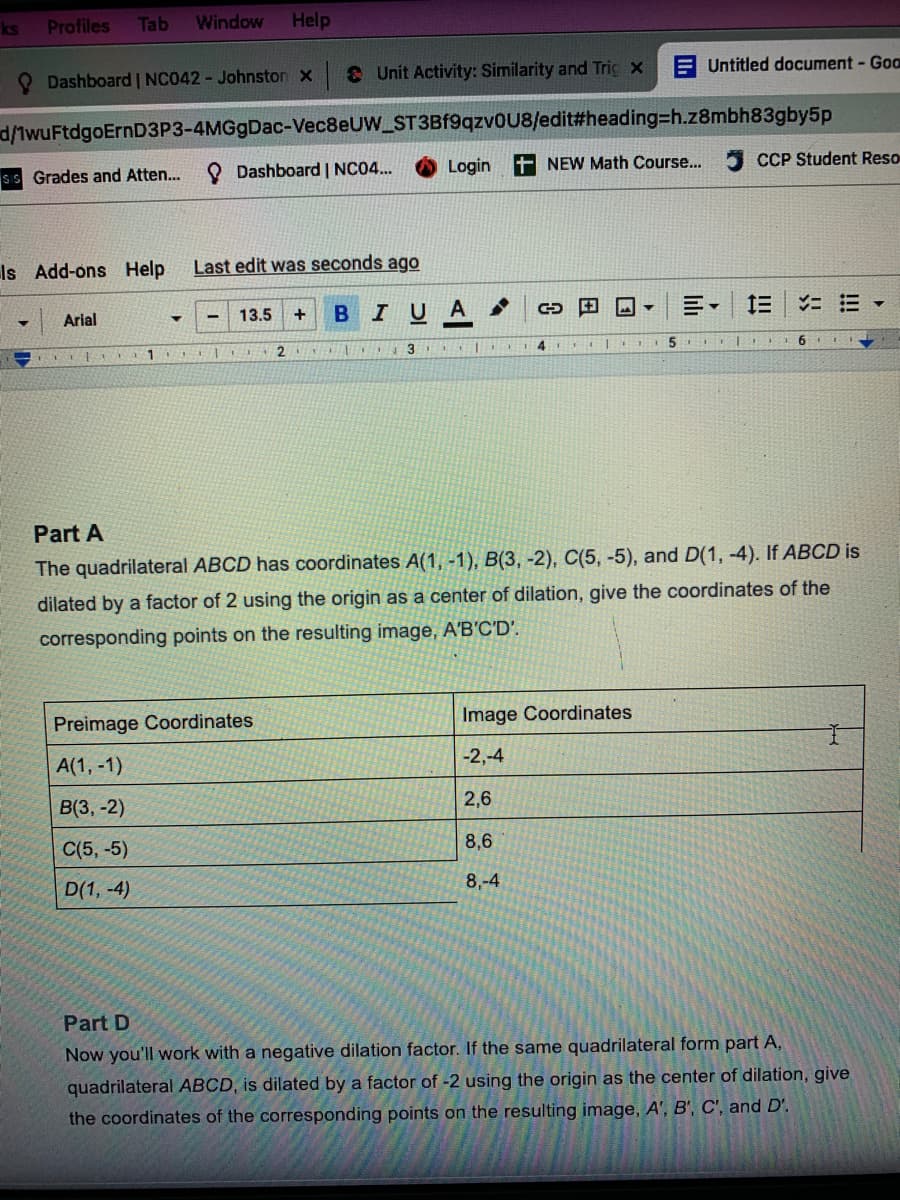 ks
Profiles
Tab
Window
Help
O Dashboard | NC042 - Johnston x
& Unit Activity: Similarity and Tric x
Untitled document- Goo
d/1wuFtdgoErnD3P3-4MGgDac-Vec8eUW_ST3Bf9qzv0U8/edit#heading3h.z8mbh83gby5p
ss Grades and Atten...
O Dashboard | NC04..
Login
NEW Math Course...
CCP Student Reso
Is Add-ons Help
Last edit was seconds ago
I UA
三。
Arial
13.5
2
4.
Part A
The quadrilateral ABCD has coordinates A(1, -1), B(3, -2), C(5, -5), and D(1, -4). If ABCD is
dilated by a factor of 2 using the origin as a center of dilation, give the coordinates of the
corresponding points on the resulting image, A'B'C'D'.
Preimage Coordinates
Image Coordinates
A(1, -1)
-2,-4
B(3, -2)
2,6
C(5, -5)
8,6
D(1, -4)
8,-4
Part D
Now you'll work with a negative dilation factor. If the same quadrilateral form part A,
quadrilateral ABCD, is dilated by a factor of -2 using the origin as the center of dilation, give
the coordinates of the corresponding points on the resulting image, A', B', C', and D'.
