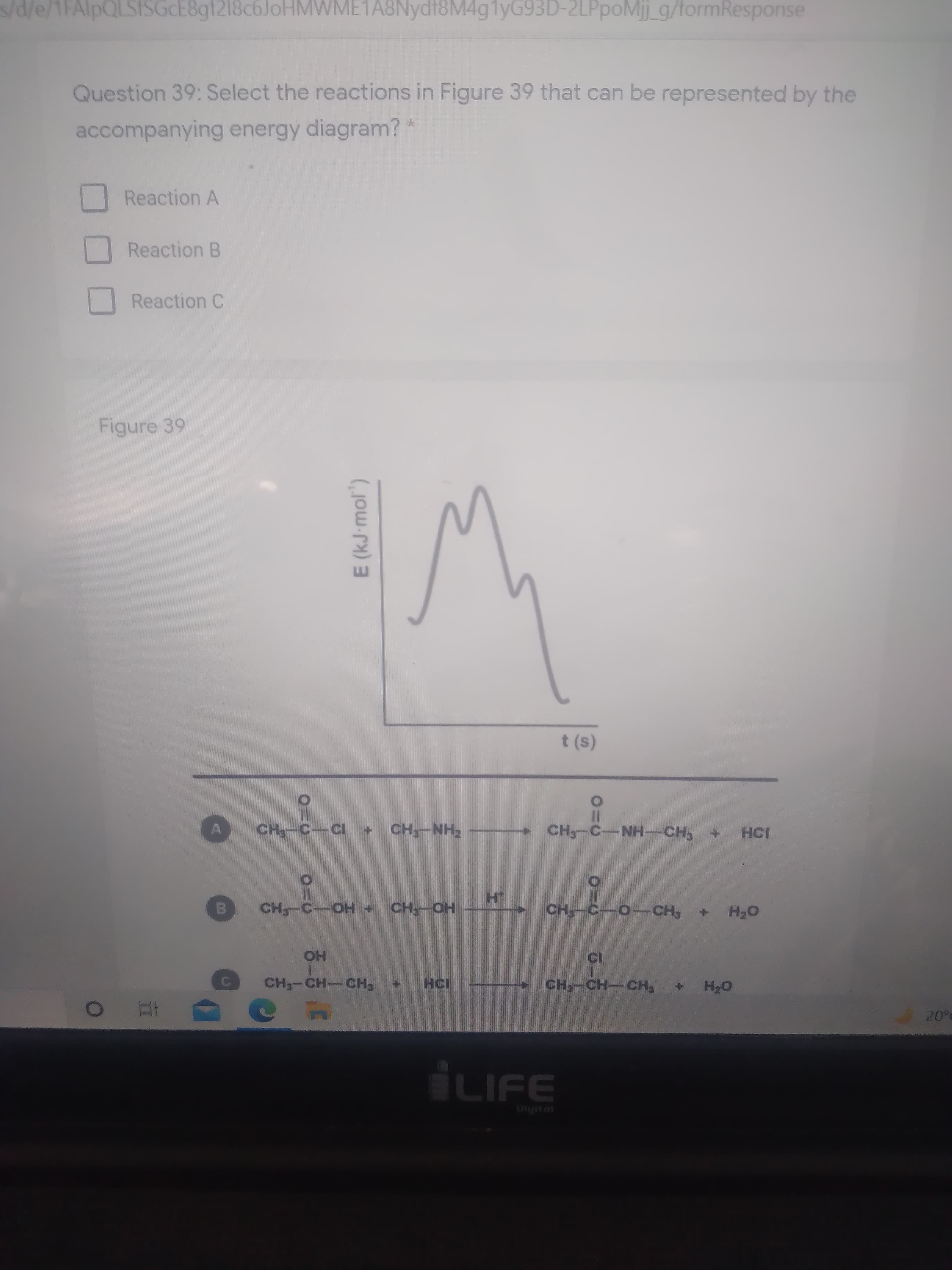 E (kJ-mol")
s/d/e/1FAlpQLSSGCE8gt218c6JoHMWME1A8Nydt8M4g1yG93D-2LPpoMij_g/formResponse
Question 39: Select the reactions in Figure 39 that can be represented by the
accompanying energy diagram? *
Reaction A
Reaction B
Reaction C
Figure 39
t (s)
CH-C-NH-CH
D +
HN-H
+ HO-O
HO-H
HO
HCI
CH-CH-CH3
oH +
20°
LIFE
Digital
