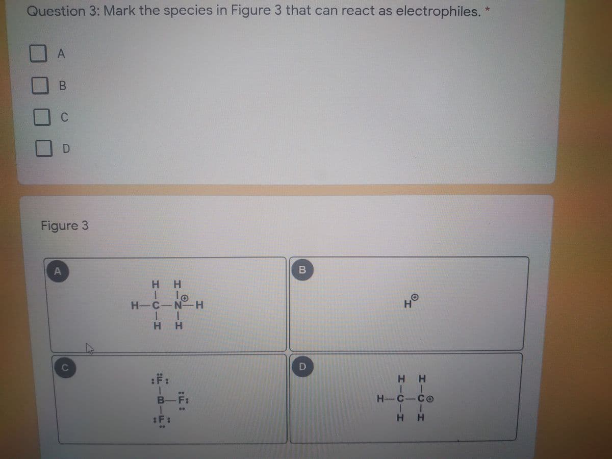 Question 3: Mark the species in Figure 3 that can react as electrophiles.
青
A
Figure 3
H H
I le
H-C-N H
H H
C
:F:
H H
B-F
H-C-Co
:F :
H H
B.
