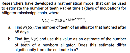 Researchers have developed a mathematical model that can be used
to estimate the number of teeth N(t)at time t (days of incubation) for
Alligator mississippiensis, where
N(t) = 71.8 e-8,966–0,0685t
a. Find N(65), the number of teeth of an alligator that hatched after
65 days.
b. Find lim N(t) and use this value as an estimate of the number
of teeth of a newborn alligator. Does this estimate differ
significantly from the estimate in a?
t-00
