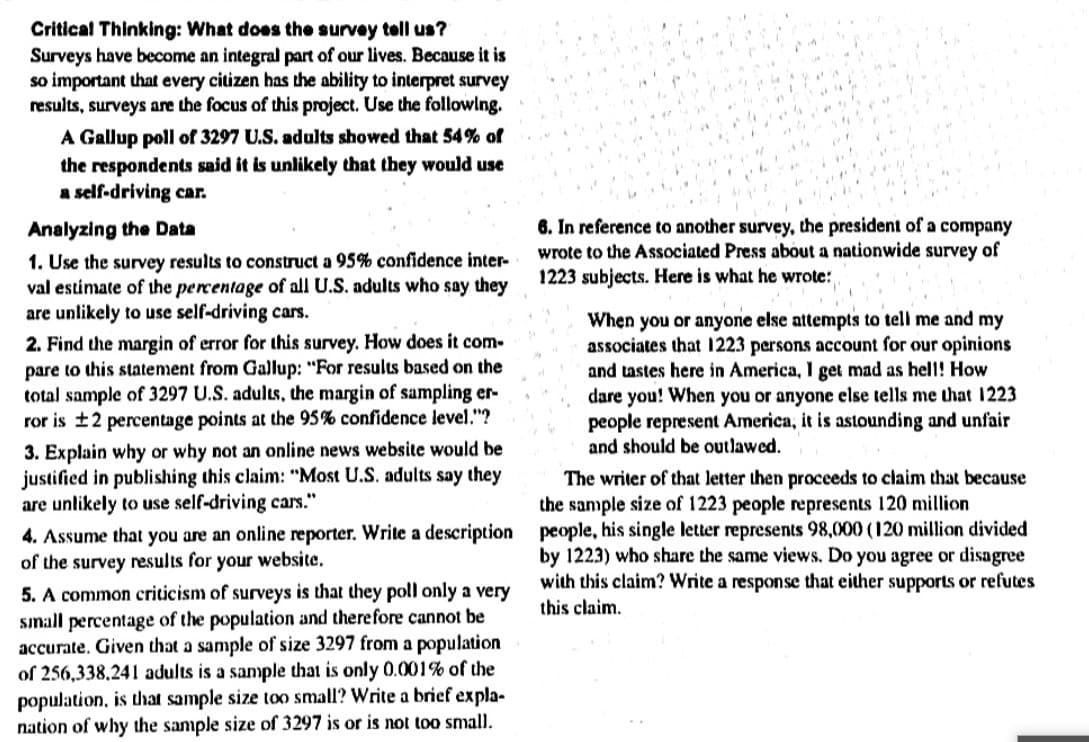 Critical Thinking: What does the survey tell us?
Surveys have become an integral part of our lives. Because it is
so important that every citizen has the ability to interpret survey
results, surveys are the focus of this project. Use the followlng.
A Gallup poll of 3297 U.S. adults showed that 54% of
the respondents said it is unlikely that they would use
a self-driving car.
6. In reference to another survey, the president of a company
wrote to the Associated Press about a nationwide survey of
1223 subjects. Here is what he wrote:
Analyzing the Data
1. Use the survey results to construct a 95% confidence inter-
val estimate of the percentage of all U.S. adults who say they
are unlikely to use self-driving cars.
2. Find the margin of error for this survey. How does it com-
pare to this statement from Gallup: "For results based on the
total sample of 3297 U.S. adults, the margin of sampling er-
ror is ±2 percentage points at the 95% confidence level."?
When you or anyone else attempts to tell me and my
associates that 1223 persons account for our opinions
and tastes here in America, 1 get mad as helI! How
dare you! When you or anyone else tells me that 1223
people represent America, it is astounding and unfair
and should be outlawed.
3. Explain why or why not an online news website would be
justified in publishing this claim: "Most U.S. adults say they
are unlikely to use self-driving cars."
4. Assume that you are an online reporter. Write a description
of the survey results for your website.
5. A common criticism of surveys is that they poll only a very
small percentage of the population and therefore cannot be
accurate. Given that a sample of size 3297 from a population
of 256,338.241 adults is a sample that is only 0.001% of the
population, is that sample size too small? Write a brief expla-
nation of why the sample size of 3297 is or is not too small.
The writer of that letter then proceeds to claim that because
the sample size of 1223 people represents 120 million
people, his single letter represents 98,000 (120 million divided
by 1223) who share the same views. Do you agree or disagree
with this claim? Write a response that either supports or refutes
this claim.
