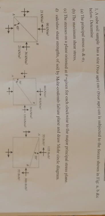 1. A cube soil sample has a size (Your age) cmx (Your age) cm is subjected to the forces shown in Fig: a, b &c
below, Determine
(a) The principal stress oi & o3.
(b) The maximum shear stress,
(c) The stresses on a plane oriented at 0-given for cach clockwise to the major principal stress plane.
d) calculate shear strengths, of soil by Mohr-coulomb failure plane and draw Mohr circle diagram.
90 kN/m2
125 b/ft
s0 KNm
21 kN/m
55 Ib/n
30 KN/m2
B
20
30 KN/m
36 kN/m
150 KN/m
300 th/
21 kN/m2
45
55 Ib1
to
