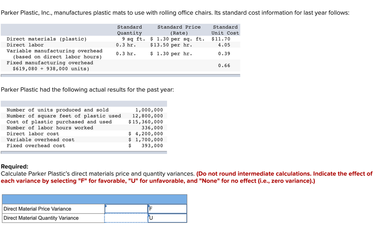 Parker Plastic, Inc., manufactures plastic mats to use with rolling office chairs. Its standard cost information for last year follows:
Standard
Standard Price
Standard
Quantity
9 sq ft.
Unit Cost
(Rate)
$ 1.30 per sq. ft.
$13.50 per hr.
Direct materials (plastic)
$11.70
Direct labor
0.3 hr.
4.05
Variable manufacturing overhead
(based on direct labor hours)
Fixed manufacturing overhead
$619,080 ÷ 938,000 units)
0.3 hr.
$ 1.30 per hr.
0.39
0.66
Parker Plastic had the following actual results for the past year:
Number of units produced and sold
Number of square feet of plastic used
Cost of plastic purchased and used
1,000,000
12,800,000
$ 15,360,000
336,000
$ 4,200,000
$ 1,700,000
$
Number of labor hours worked
Direct labor cost
Variable overhead cost
Fixed overhead cost
393,000
Required:
Calculate Parker Plastic's direct materials price and quantity variances. (Do not round intermediate calculations. Indicate the effect of
each variance by selecting "F" for favorable, "U" for unfavorable, and "None" for no effect (i.e., zero variance).)
Direct Material Price Variance
Direct Material Quantity Variance
