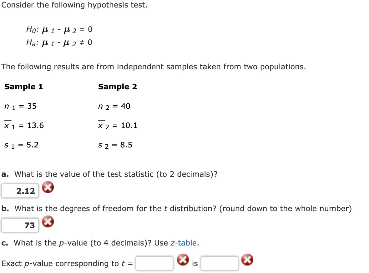 Consider the following hypothesis test.
Ho: U 1 - µ 2 = 0
Hạ: µ 1 - u 2 0
The following results are from independent samples taken from two populations.
Sample 1
Sample 2
n 1
35
n 2 = 40
X 1 = 13.6
X 2 = 10.1
S 1 = 5.2
S 2 = 8.5
a. What is the value of the test statistic (to 2 decimals)?
2.12
b. What is the degrees of freedom for the t distribution? (round down to the whole number)
73
c. What is the p-value (to 4 decimals)? Use z-table.
Exact p-value corresponding tot =
is
