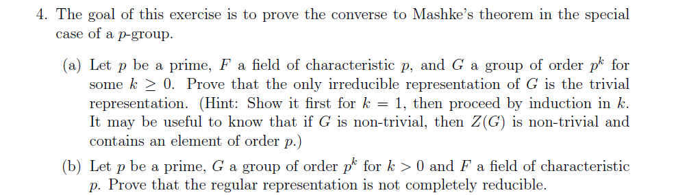 4. The goal of this exercise is to prove the converse to Mashke's theorem in the special
case of a p-group.
(а) Let
some k > 0. Prove that the only irreducible representation of G is the trivial
representation. (Hint: Show it first for k = 1, then proceed by induction in k.
It may be useful to know that if G is non-trivial, then Z(G) is non-trivial and
be a prime, F a field of characteristic p, and G a group of order p for
contains an element of order p.)
(b) Let p be a prime, G a group of order p for k > 0 and F a field of characteristic
p. Prove that the regular representation is not completely reducible.
