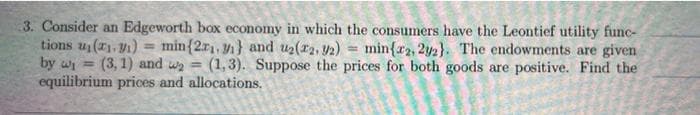 3. Consider an Edgeworth box economy in which the consumers have the Leontief utility func-
tions u(r), y1) = min{2r1, y1} and u2(r2, 2) = min{r2, 2y2}. The endowments are given
by wi =
%3D
(3, 1) and wa =
equilibrium prices and allocations.
(1,3). Suppose the prices for both goods are positive. Find the
