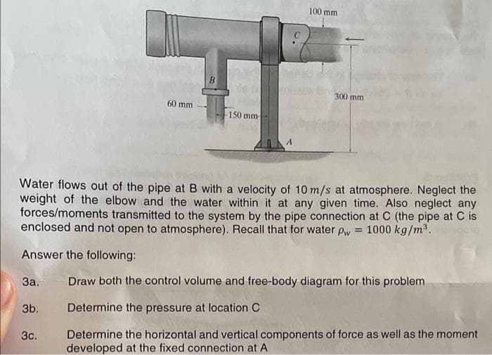 100 mm
B
300 mm
60 mm
150 mm
Water flows out of the pipe at B with a velocity of 10 m/s at atmosphere. Neglect the
weight of the elbow and the water within it at any given time. Also neglect any
forces/moments transmitted to the system by the pipe connection at C (the pipe at C is
enclosed and not open to atmosphere). Recall that for water pw = 1000 kg/m.
Answer the following:
За.
Draw both the control volume and free-body diagram for this problem
3b.
Determine the pressure at location C
Determine the horizontal and vertical components of force as well as the moment
developed at the fixed connection at A
Зс.
