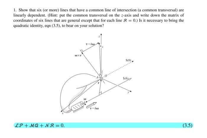 1. Show that six (or more) lines that have a common line of intersection (a common transversal) are
linearly dependent. (Hint: put the common transversal on the z-axis and write down the matrix of
coordinates of six lines that are general except that for each line R = 0.) Is it necessary to bring the
quadratic identity, eqn (3.5), to bear on your solution?
S(0)
hes
LP + MQ + N R = 0.
(3.5)
