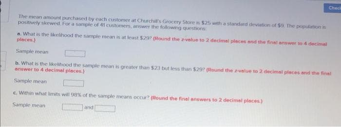 Check
The mean amount purchased by each customer at Churchill's Grocery Store is $25 with a standard deviation of $9 The population is
positively skewed. For a sample of 41 custormers, answer the following questions
a. What is the likelihood the sample mean is at least $29? (Round the zvelue to 2 decimel places and the final answer to 4 decimal
places.)
Sample mean
b. What is the likelihood the sample mean is greater than $23 but less than $29? (Round the zvalue to 2 decimal places and the final
answer to 4 decimal places.)
Sample mean
c. Within what limits will 98% of the sample means occur? (Round the final enswers to 2 decimel places.)
Sample mean
and
