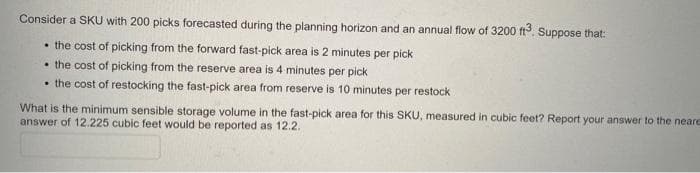 Consider a SKU with 200 picks forecasted during the planning horizon and an annual flow of 3200 ft. Suppose that:
• the cost of picking from the forward fast-pick area is 2 minutes per pick
• the cost of picking from the reserve area is 4 minutes per pick
• the cost of restocking the fast-pick area from reserve is 10 minutes per restock
What is the minimum sensible storage volume in the fast-pick area for this SKU, measured in cubic feet? Report your answer to the neare
answer of 12.225 cubic feet would be reported as 12.2.
