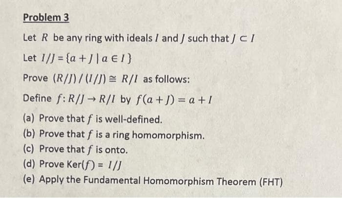 Problem 3
Let R be any ring with ideals I and J such that J CI
Let 1/] = {a + J| a e 1}
Prove (R/J)/(I/J) = R/I as follows:
Define f: R/J→ R/I by f(a+J) = a +I
(a) Prove thatf is well-defined.
(b) Prove that f is a ring homomorphism.
(c) Prove that f is onto.
(d) Prove Ker(f) = 1/J
(e) Apply the Fundamental Homomorphism Theorem (FHT)
