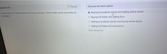 G Revisit
Choose the best option
Duestion 1
• Buying oil producer stocks and selling airtine stocks
O Buying US Dollar and selling Euro
O Seling ol producer stocks and buying airline stocks
O Seling US Dollar and buying Euro
Alarge rtinery in tSaudi Arabia is hi by an explosion. Which trade would most likely be
pruttatle
Clear Response
