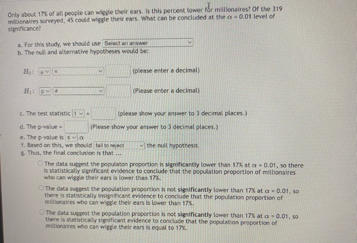 Only about 17 of all people can wiggle their ears. Is this percent lower for millionaires? Of the 319
millionaires surveyed, 45 could wiggle their ears. What can be concluded at the a = 0.01 level of
significance?
a. For this study, we should use Select an answer
b. The null and alternative hypotheses would be:
Ho: py
(please enter a decimal)
%3D
H: p #
(Please enter a decimal)
c. The test statistic t v
(please show your answer to 3 decimal places.)
d. The p-value =
(Please show your answer to 3 decimal places.)
e. The p-value is s a
f. Based on this, we should fail to reject
g. Thus, the final conclusion is that...
the null hypothesis.
OThe data suggest the populaton proportion is significantly lower than 17% at a = 0.01, so there
is statistically significant evidence to conclude that the population proportion of millionaires
who can wiggle their ears is lower than 17%.
O The data suggest the population proportion is not significantly lower than 17% at a = 0.01, so
there is statistically insignificant evidence to conclude that the population proportion of
millionaires who can wiggle their ears is lower than 17%.
O The data suggest the population proportion is not significantly lower than 17% at a = 0.01, so
there is statistically significant evidence to conclude that the population proportion of
millionaires who can wiggle their ears is equal to 17%.
