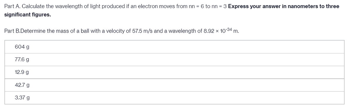 Part A. Calculate the wavelength of light produced if an electron moves from nn = 6 to nn = 3 Express your answer in nanometers to three
significant figures.
Part B.Determine the mass of a ball with a velocity of 57.5 m/s and a wavelength of 8.92 × 1034 m.
604 g
77.6 g
12.9 g
42.7 g
3.37 g
