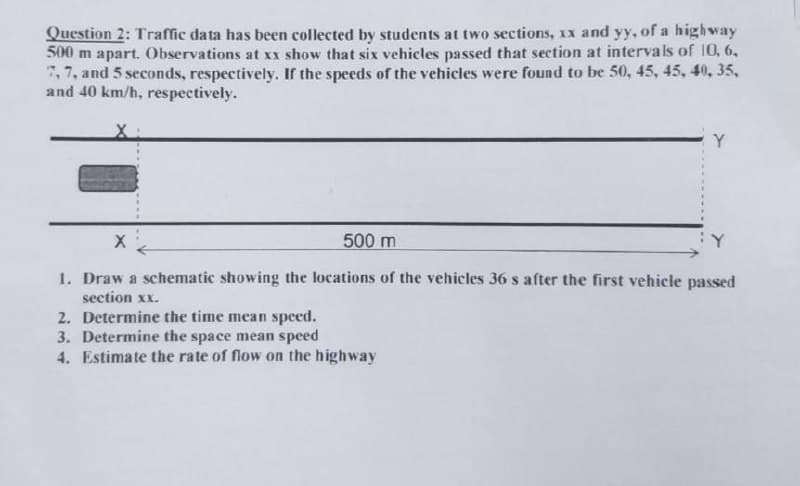 Question 2: Traffic data has been collected by students at two sections, xx and yy, of a high way
500 m apart. Observations at xx show that six vehicles passed that section at intervals of 10, 6,
7, 7, and 5 seconds, respectively. If the speeds of the vehicles were found to be 50, 45, 45, 40, 35,
and 40 km/h, respectively.
Y
500 m
Y
1. Draw a schematic showing the locations of the vehicles 36 s after the first vehicle passed
section xx.
2. Determine the time mean speed.
3. Determine the space mean speed
4. Estimate the rate of flow on the highway
