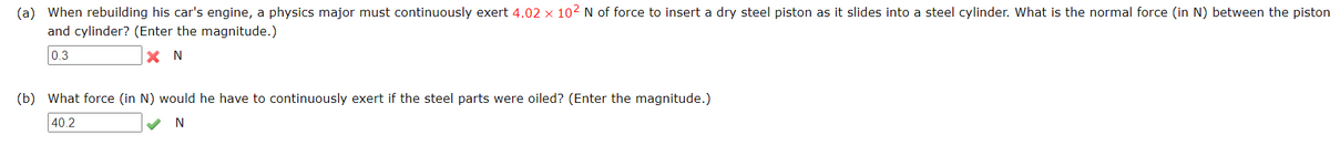 (a) When rebuilding his car's engine, a physics major must continuously exert 4.02 × 102 N of force to insert a dry steel piston as it slides into a steel cylinder. What is the normal force (in N) between the piston
and cylinder? (Enter the magnitude.)
0.3
X N
(b) What force (in N) would he have to continuously exert if the steel parts were oiled? (Enter the magnitude.)
40.2
N
