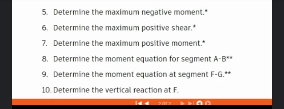 5. Determine the maximum negative moment.*
6. Determine the maximum positive shear.*
7. Determine the maximum positive moment.*
8. Determine the moment equation for segment A-B**
9. Determine the moment equation at segment F-G.**
10. Determine the vertical reaction at F.
