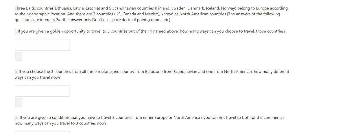 Three Baltic countries(Lithuania, Latvia, Estonia) and 5 Scandinavian countries (Finland, Sweden, Denmark, Iceland, Norway) belong to Europe according
to their geographic location. And there are 3 countries (US, Canada and Mexico), known as North American countries.[The answers of the following
questions are integers.Put the answer only.Don't use space,decimal points,comma etc]
i. If you are given a golden opportunity to travel to 3 countries out of the 11 named above, how many ways can you choose to travel, those countries?
ii. If you choose the 3 countries from all three regions(one country from Baltic,one from Scandinavian and one from North America), how many different
ways can you travel now?
iii. If you are given a condition that you have to travel 3 countries from either Europe or North America ( you can not travel to both of the continents),
how many ways can you travel to 3 countries now?
