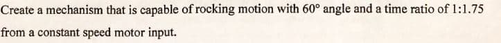 Create a mechanism that is capable of rocking motion with 60° angle and a time ratio of 1:1.75
from a constant speed motor input.