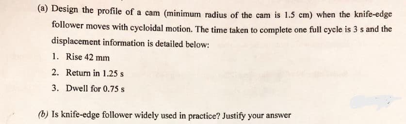 (a) Design the profile of a cam (minimum radius of the cam is 1.5 cm) when the knife-edge
follower moves with cycloidal motion. The time taken to complete one full cycle is 3 s and the
displacement information is detailed below:
1. Rise 42 mm
2. Return in 1.25 s
3. Dwell for 0.75 s
(b) Is knife-edge follower widely used in practice? Justify your answer