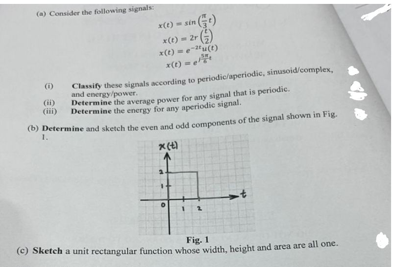 (a) Consider the following signals:
(i)
(ii)
(iii)
x(t) = sin(t)
x(t) = 2r (2)
x(t) = e-2tu(t)
x(t) = et
Classify these signals according to periodic/aperiodic, sinusoid/complex,
and energy/power.
Determine the average power for any signal that is periodic.
Determine the energy for any aperiodic signal.
(b) Determine and sketch the even and odd components of the signal shown in Fig.
1.
x(t)
O
-t
(c) Sketch a unit rectangular function whose width, height and area are all one.
Fig. 1