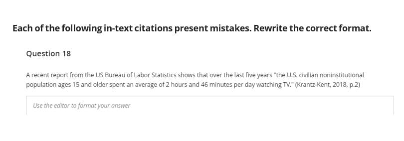 Each of the following in-text citations present mistakes. Rewrite the correct format.
Question 18
A recent report from the US Bureau of Labor Statistics shows that over the last five years "the U.S. civilian noninstitutional
population ages 15 and older spent an average of 2 hours and 46 minutes per day watching TV." (Krantz-Kent, 2018, p.2)
Use the editor to format your answer
