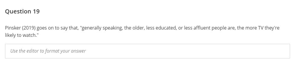 Question 19
Pinsker (2019) goes on to say that, "generally speaking, the older, less educated, or less affluent people are, the more TV they're
likely to watch."
Use the editor to format your answer
