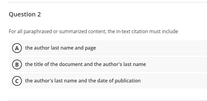 Question 2
For all paraphrased or summarized content, the in-text citation must include
A the author last name and page
B the title of the document and the author's last name
the author's last name and the date of publication
