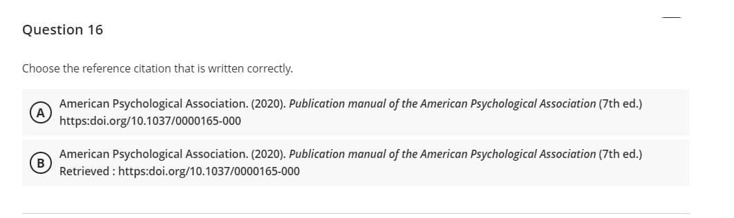 Question 16
Choose the reference citation that is written correctly.
American Psychological Association. (2020). Publication manual of the American Psychological Association (7th ed.)
A
https:doi.org/10.1037/0000165-000
American Psychological Association. (2020). Publication manual of the American Psychological Association (7th ed.)
B
Retrieved : https:doi.org/10.1037/0000165-000
