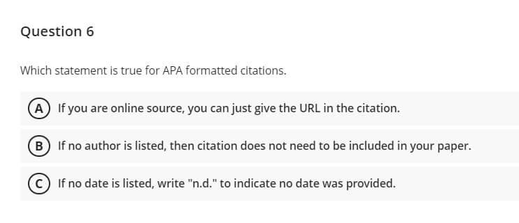 Question 6
Which statement is true for APA formatted citations.
A If you are online source, you can just give the URL in the citation.
B If no author is listed, then citation does not need to be included in your paper.
c) If no date is listed, write "n.d." to indicate no date was provided.
