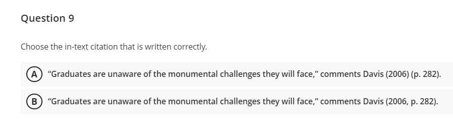 Question 9
Choose the in-text citation that is written correctly.
A "Graduates are unaware of the monumental challenges they will face," comments Davis (2006) (p. 282).
B "Graduates are unaware of the monumental challenges they will face," comments Davis (2006, p. 282).
