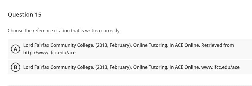 Question 15
Choose the reference citation that is written correctly.
Lord Fairfax Community College. (2013, February). Online Tutoring. In ACE Online. Retrieved from
A
http://www.lfcc.edu/ace
B Lord Fairfax Community College. (2013, February). Online Tutoring. In ACE Online. www.lfcc.edu/ace
