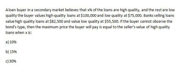 A loan buyer in a secondary market believes that x% of the loans are high quality, and the rest are low
quality the buyer values high-quality loans at $100,000 and low quality at $75,000. Banks selling loans
value high quality loans at $82,500 and value low quality at $55,500. If the buyer cannot observe the
bond's type, then the maximum price the buyer will pay is equal to the seller's value of high quality
loans when x is:
a) 10%
b) 15%
c) 30%