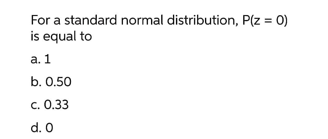 For a standard normal distribution, P(z = 0)
is equal to
a. 1
b. 0.50
c. 0.33
d. 0