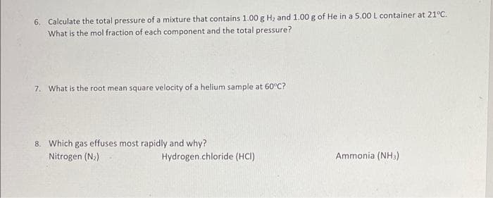 6. Calculate the total pressure of a mixture that contains 1.00 g H, and 1.00 g of He in a 5.00 L container at 21°C.
What is the mol fraction of each component and the total pressure?
7. What is the root mean square velocity of a helium sample at 60°C?
8. Which gas effuses most rapidly and why?
Nitrogen (N,)
Hydrogen.chloride (HCI)
Ammonia (NH3)
