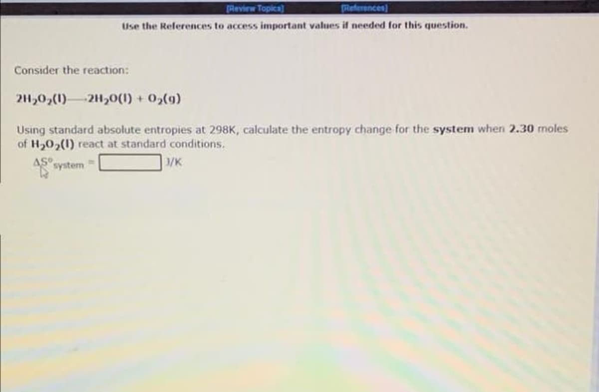 Review Topica]
References)
Use the References to access important values if needed for this question.
Consider the reaction:
2H,0,(1)-2H,0(1) + 0,(g)
Using standard absolute entropies at 298K, calculate the entropy change for the system when 2.30 moles
of H,02(1) react at standard conditions.
AS
system
/K
